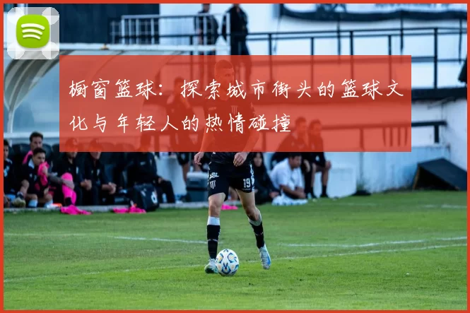 橱窗篮球：探索城市街头的篮球文化与年轻人的热情碰撞