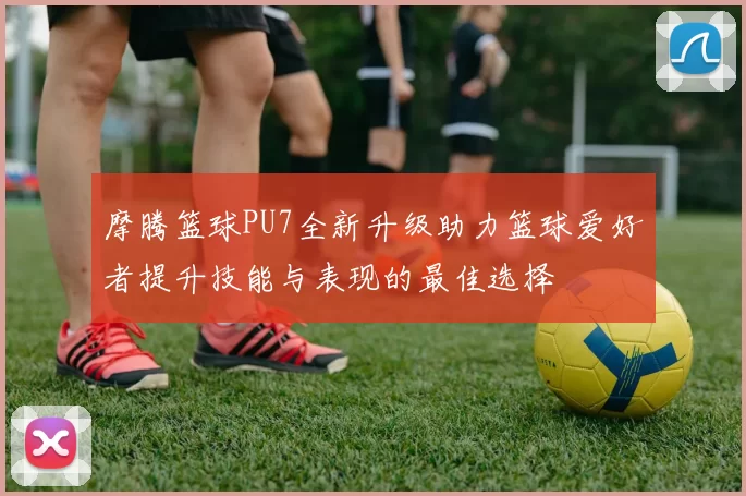 摩腾篮球PU7全新升级助力篮球爱好者提升技能与表现的最佳选择