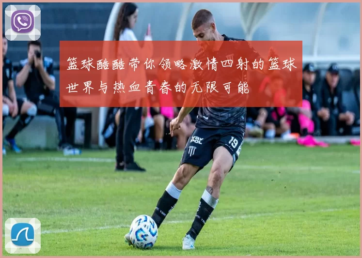 篮球酷酷带你领略激情四射的篮球世界与热血青春的无限可能