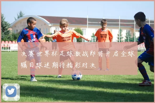 决赛世界杯足球激战即将开启全球瞩目球迷期待精彩对决