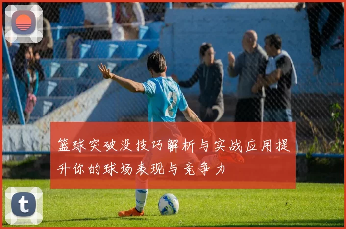 篮球突破没技巧解析与实战应用提升你的球场表现与竞争力