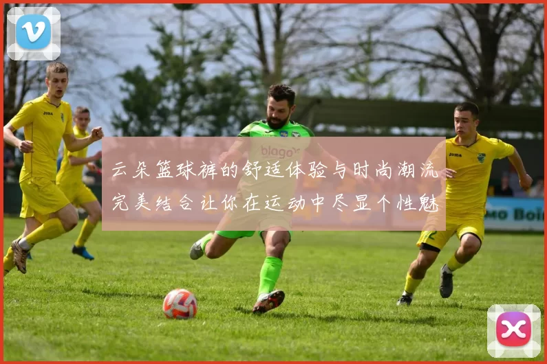 云朵篮球裤的舒适体验与时尚潮流完美结合让你在运动中尽显个性魅力