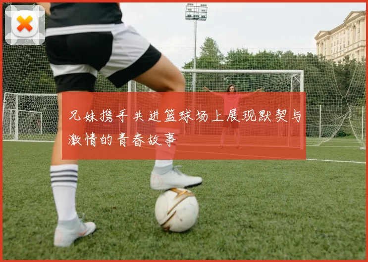 兄妹携手共进篮球场上展现默契与激情的青春故事