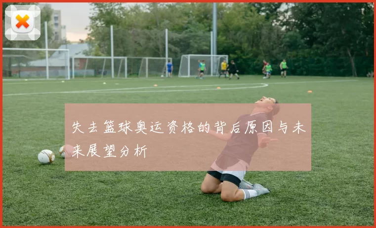 失去篮球奥运资格的背后原因与未来展望分析