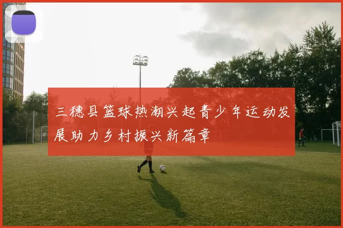 三穗县篮球热潮兴起青少年运动发展助力乡村振兴新篇章